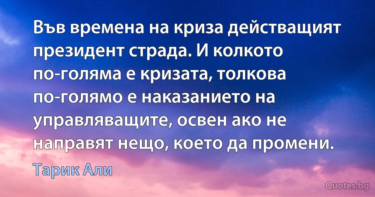 Във времена на криза действащият президент страда. И колкото по-голяма е кризата, толкова по-голямо е наказанието на управляващите, освен ако не направят нещо, което да промени. (Тарик Али)