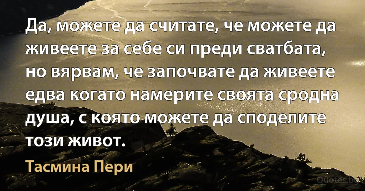 Да, можете да считате, че можете да живеете за себе си преди сватбата, но вярвам, че започвате да живеете едва когато намерите своята сродна душа, с която можете да споделите този живот. (Тасмина Пери)