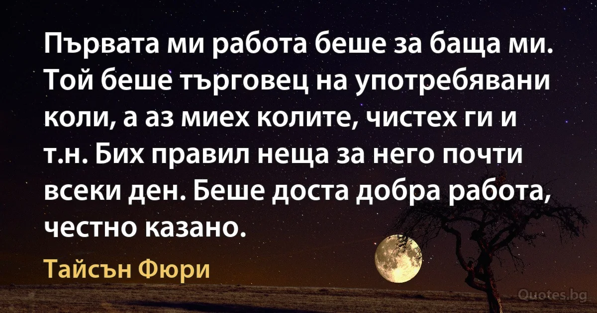 Първата ми работа беше за баща ми. Той беше търговец на употребявани коли, а аз миех колите, чистех ги и т.н. Бих правил неща за него почти всеки ден. Беше доста добра работа, честно казано. (Тайсън Фюри)