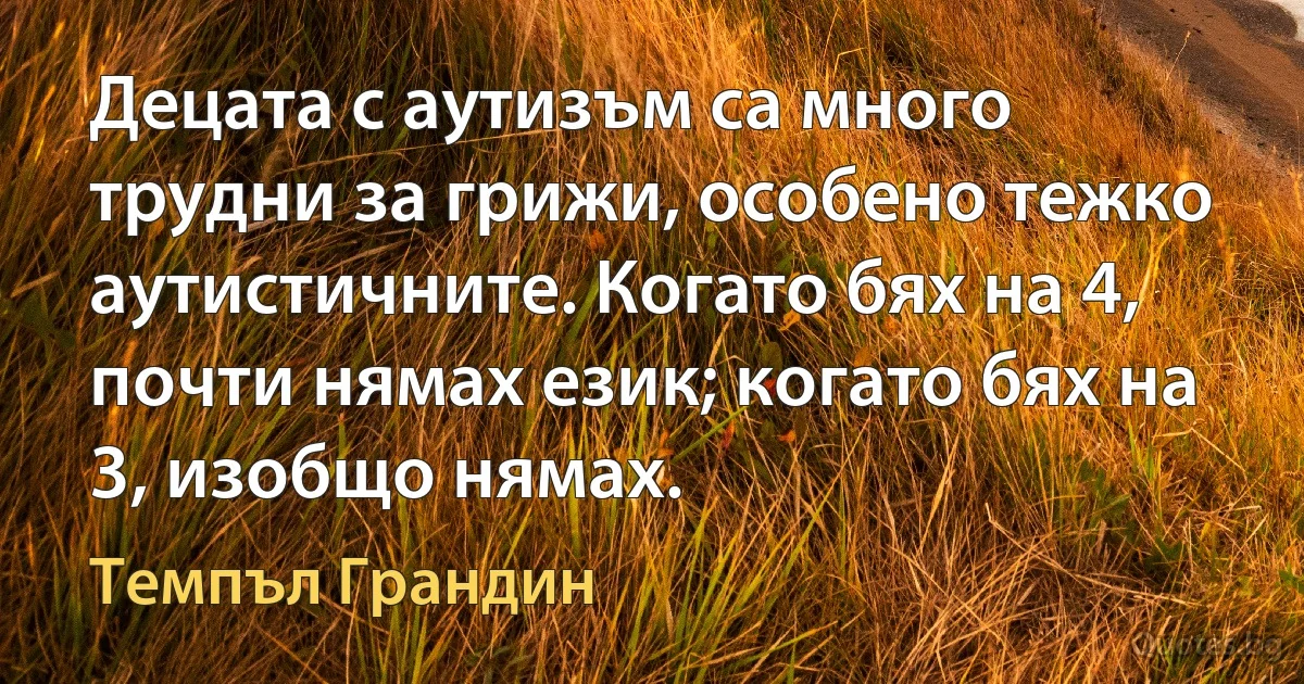 Децата с аутизъм са много трудни за грижи, особено тежко аутистичните. Когато бях на 4, почти нямах език; когато бях на 3, изобщо нямах. (Темпъл Грандин)