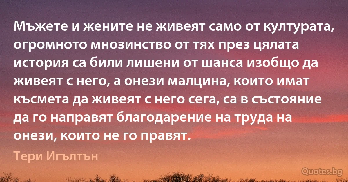 Мъжете и жените не живеят само от културата, огромното мнозинство от тях през цялата история са били лишени от шанса изобщо да живеят с него, а онези малцина, които имат късмета да живеят с него сега, са в състояние да го направят благодарение на труда на онези, които не го правят. (Тери Игълтън)