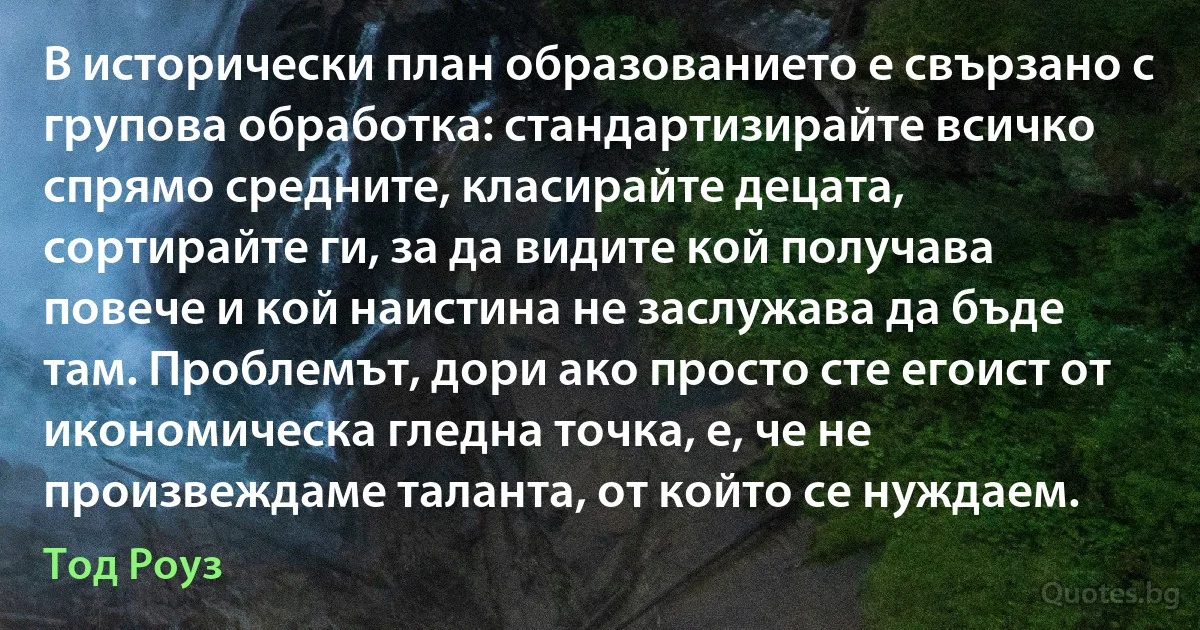 В исторически план образованието е свързано с групова обработка: стандартизирайте всичко спрямо средните, класирайте децата, сортирайте ги, за да видите кой получава повече и кой наистина не заслужава да бъде там. Проблемът, дори ако просто сте егоист от икономическа гледна точка, е, че не произвеждаме таланта, от който се нуждаем. (Тод Роуз)