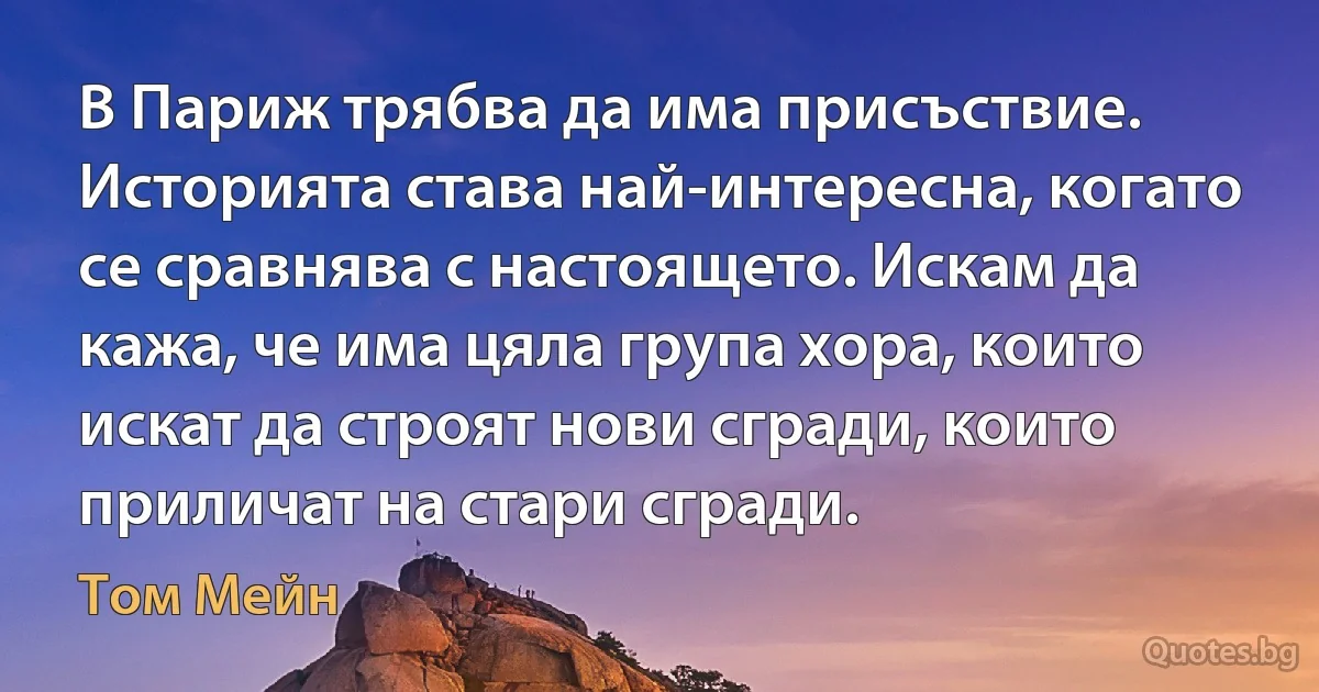 В Париж трябва да има присъствие. Историята става най-интересна, когато се сравнява с настоящето. Искам да кажа, че има цяла група хора, които искат да строят нови сгради, които приличат на стари сгради. (Том Мейн)