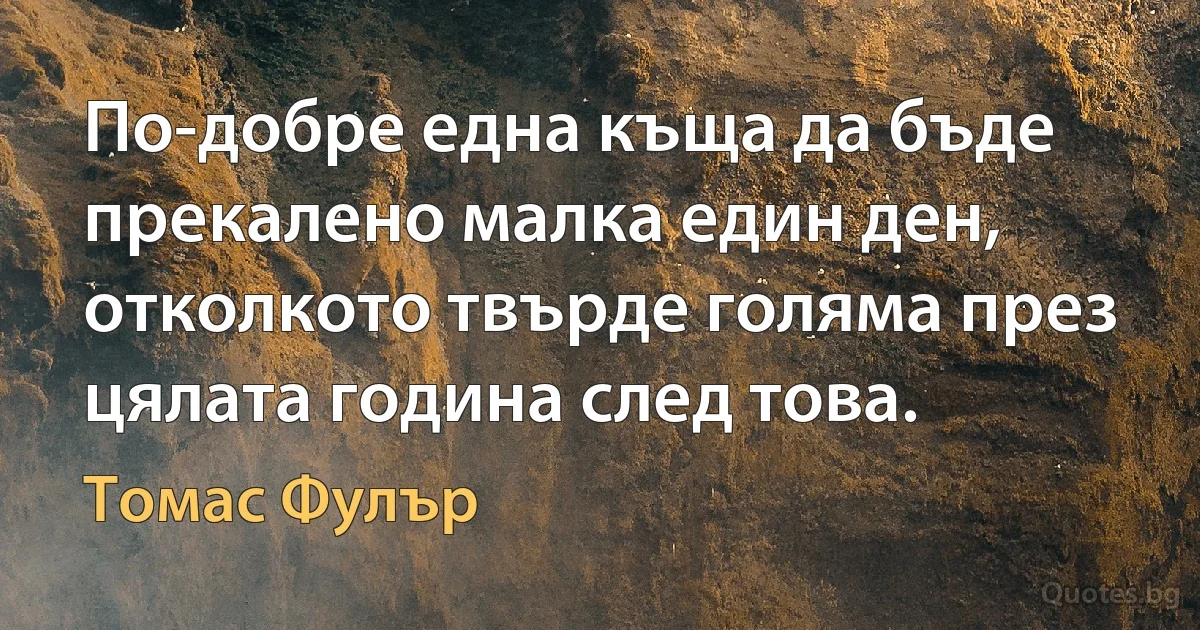 По-добре една къща да бъде прекалено малка един ден, отколкото твърде голяма през цялата година след това. (Томас Фулър)