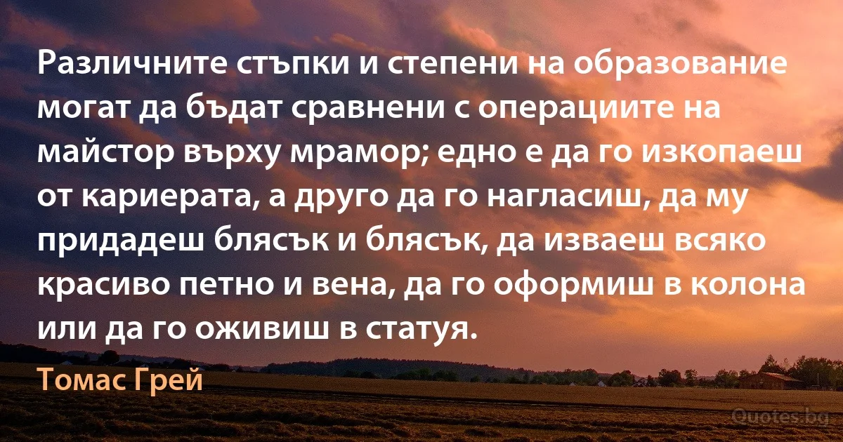 Различните стъпки и степени на образование могат да бъдат сравнени с операциите на майстор върху мрамор; едно е да го изкопаеш от кариерата, а друго да го нагласиш, да му придадеш блясък и блясък, да изваеш всяко красиво петно и вена, да го оформиш в колона или да го оживиш в статуя. (Томас Грей)