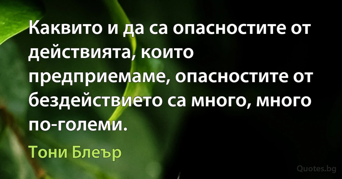 Каквито и да са опасностите от действията, които предприемаме, опасностите от бездействието са много, много по-големи. (Тони Блеър)