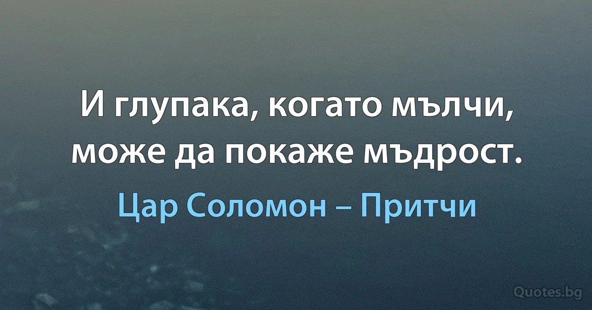 И глупака, когато мълчи, може да покаже мъдрост. (Цар Соломон – Притчи)