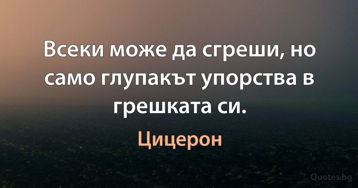 Всеки може да сгреши, но само глупакът упорства в грешката си. (Цицерон)