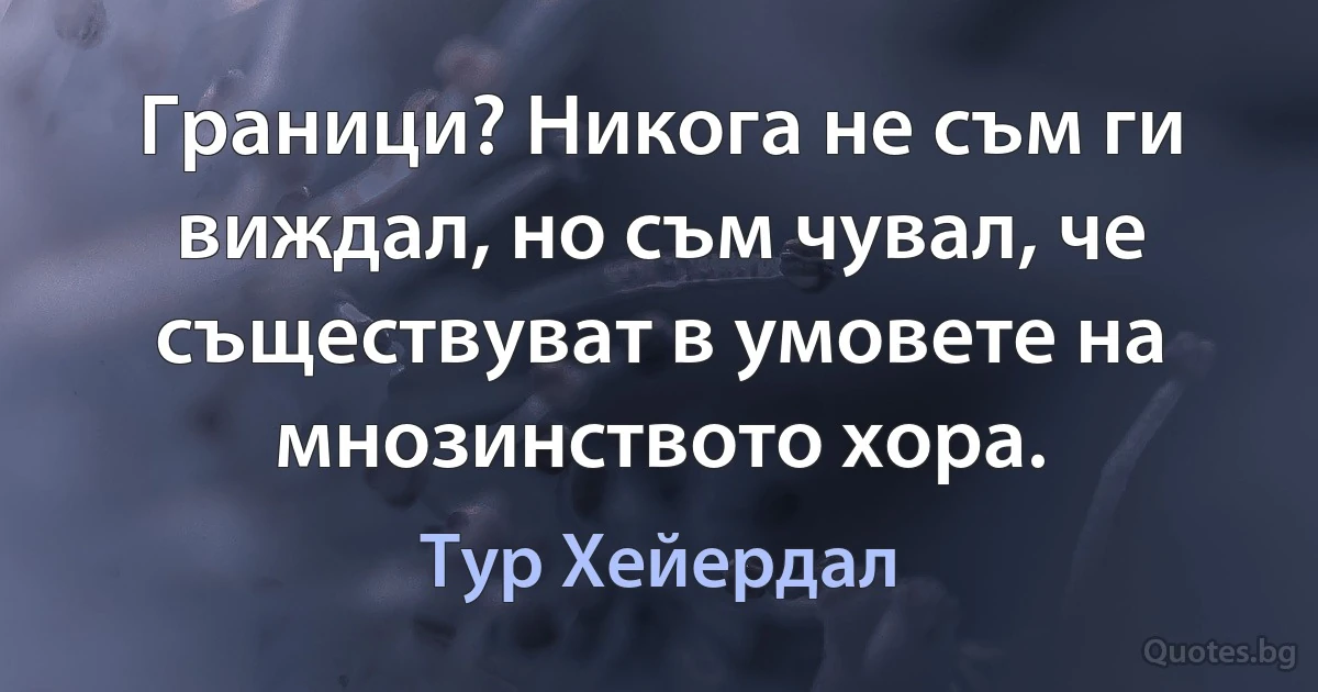 Граници? Никога не съм ги виждал, но съм чувал, че съществуват в умовете на мнозинството хора. (Тур Хейердал)