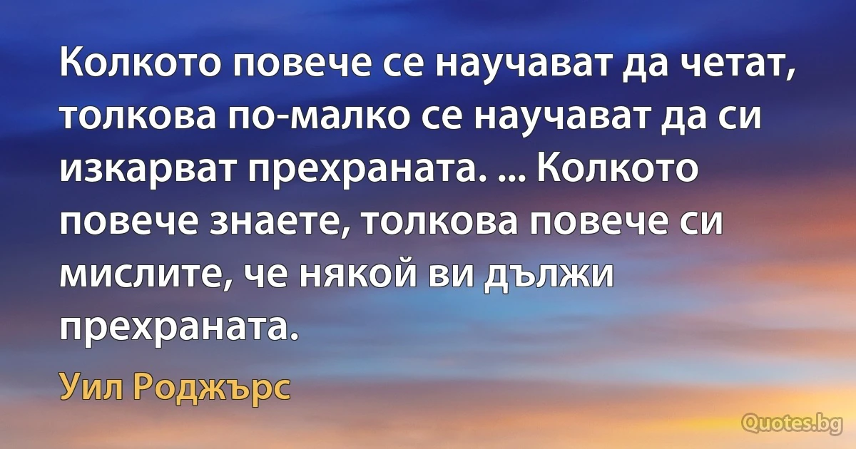 Колкото повече се научават да четат, толкова по-малко се научават да си изкарват прехраната. ... Колкото повече знаете, толкова повече си мислите, че някой ви дължи прехраната. (Уил Роджърс)