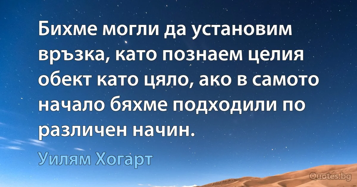 Бихме могли да установим връзка, като познаем целия обект като цяло, ако в самото начало бяхме подходили по различен начин. (Уилям Хогарт)