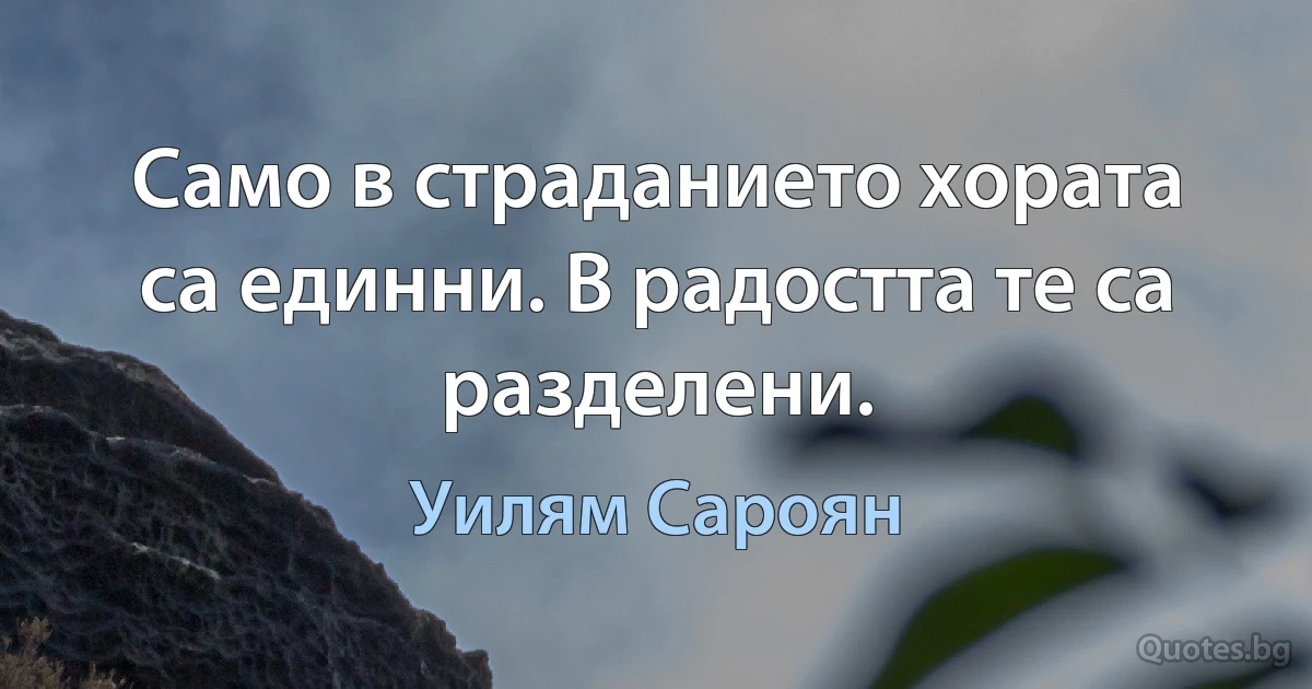 Само в страданието хората са единни. В радостта те са разделени. (Уилям Сароян)