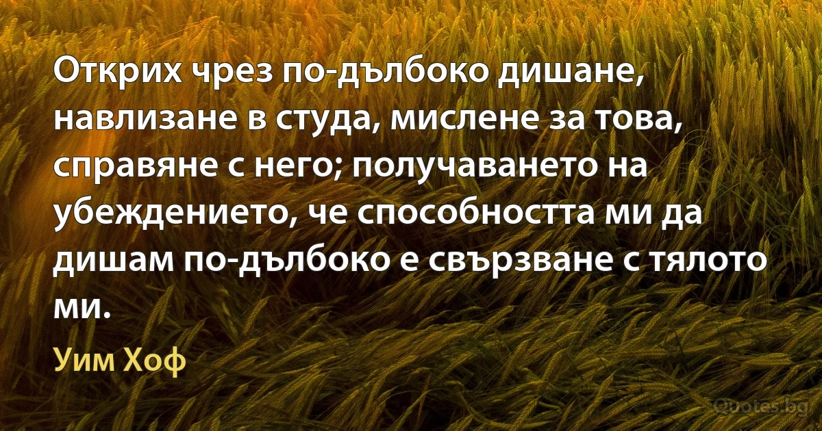 Открих чрез по-дълбоко дишане, навлизане в студа, мислене за това, справяне с него; получаването на убеждението, че способността ми да дишам по-дълбоко е свързване с тялото ми. (Уим Хоф)