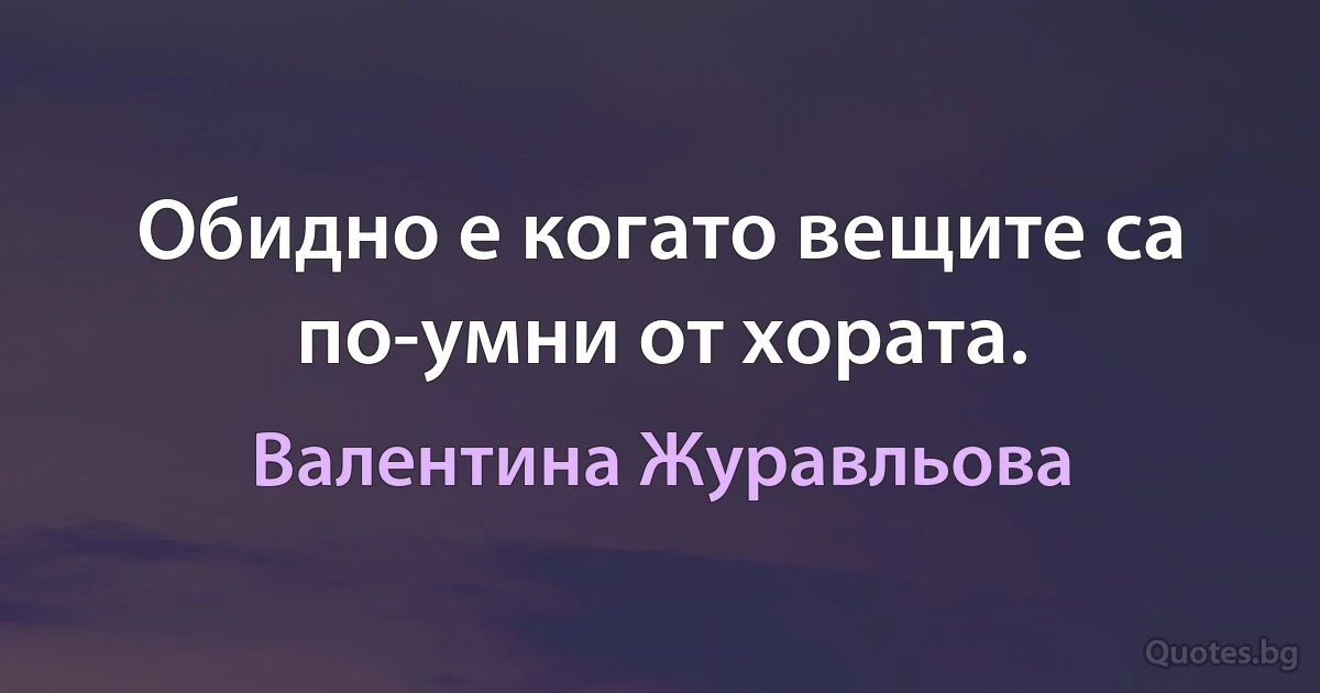 Обидно е когато вещите са по-умни от хората. (Валентина Журавльова)