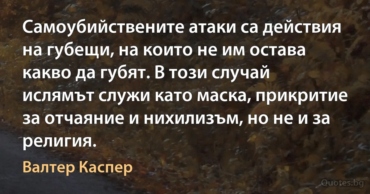 Самоубийствените атаки са действия на губещи, на които не им остава какво да губят. В този случай ислямът служи като маска, прикритие за отчаяние и нихилизъм, но не и за религия. (Валтер Каспер)