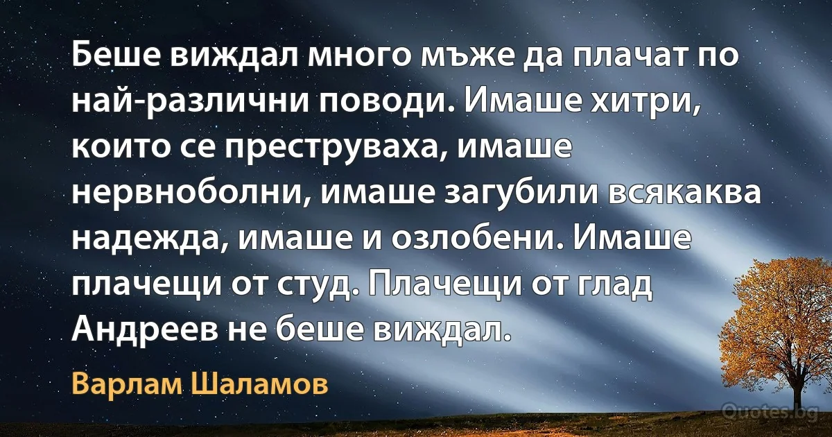 Беше виждал много мъже да плачат по най-различни поводи. Имаше хитри, които се преструваха, имаше нервноболни, имаше загубили всякаква надежда, имаше и озлобени. Имаше плачещи от студ. Плачещи от глад Андреев не беше виждал. (Варлам Шаламов)