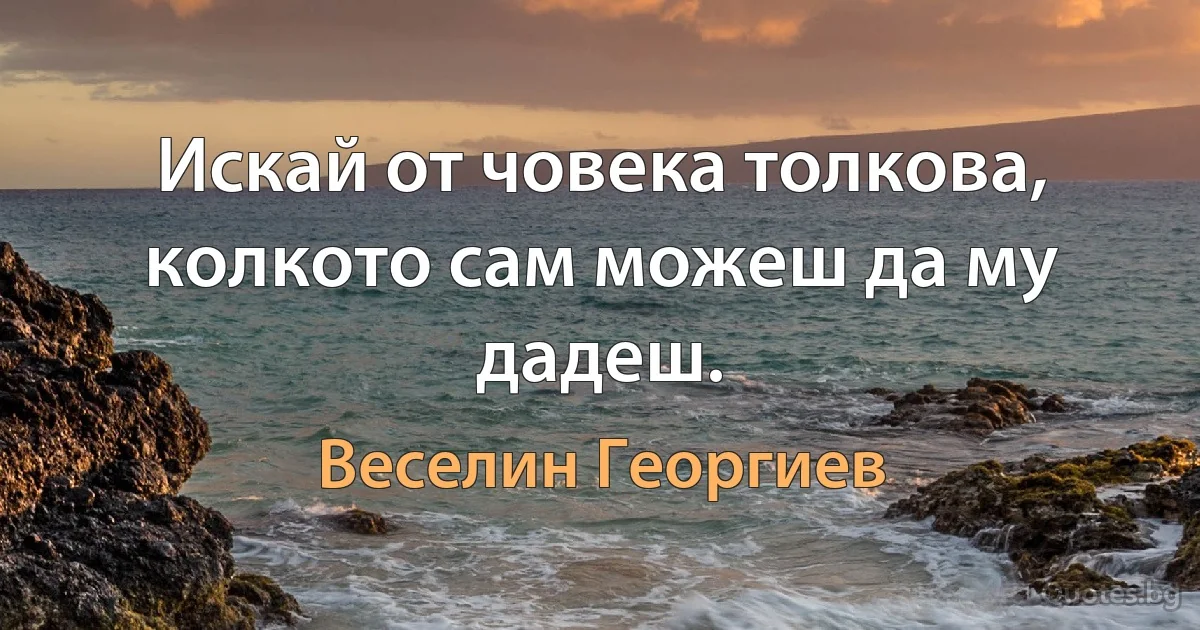 Искай от човека толкова, колкото сам можеш да му дадеш. (Веселин Георгиев)