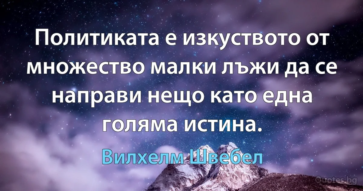 Политиката е изкуството от множество малки лъжи да се направи нещо като една голяма истина. (Вилхелм Швебел)