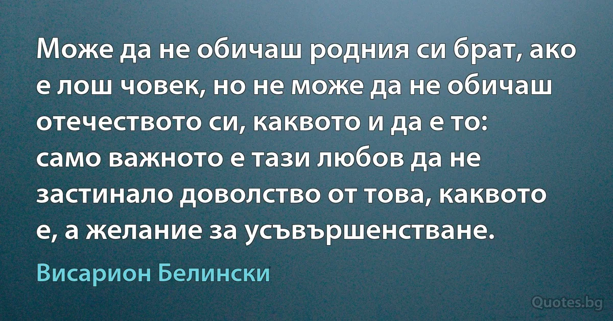 Може да не обичаш родния си брат, ако е лош човек, но не може да не обичаш отечеството си, каквото и да е то: само важното е тази любов да не застинало доволство от това, каквото е, а желание за усъвършенстване. (Висарион Белински)