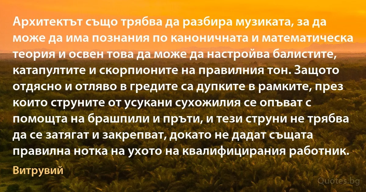 Архитектът също трябва да разбира музиката, за да може да има познания по каноничната и математическа теория и освен това да може да настройва балистите, катапултите и скорпионите на правилния тон. Защото отдясно и отляво в гредите са дупките в рамките, през които струните от усукани сухожилия се опъват с помощта на брашпили и пръти, и тези струни не трябва да се затягат и закрепват, докато не дадат същата правилна нотка на ухото на квалифицирания работник. (Витрувий)