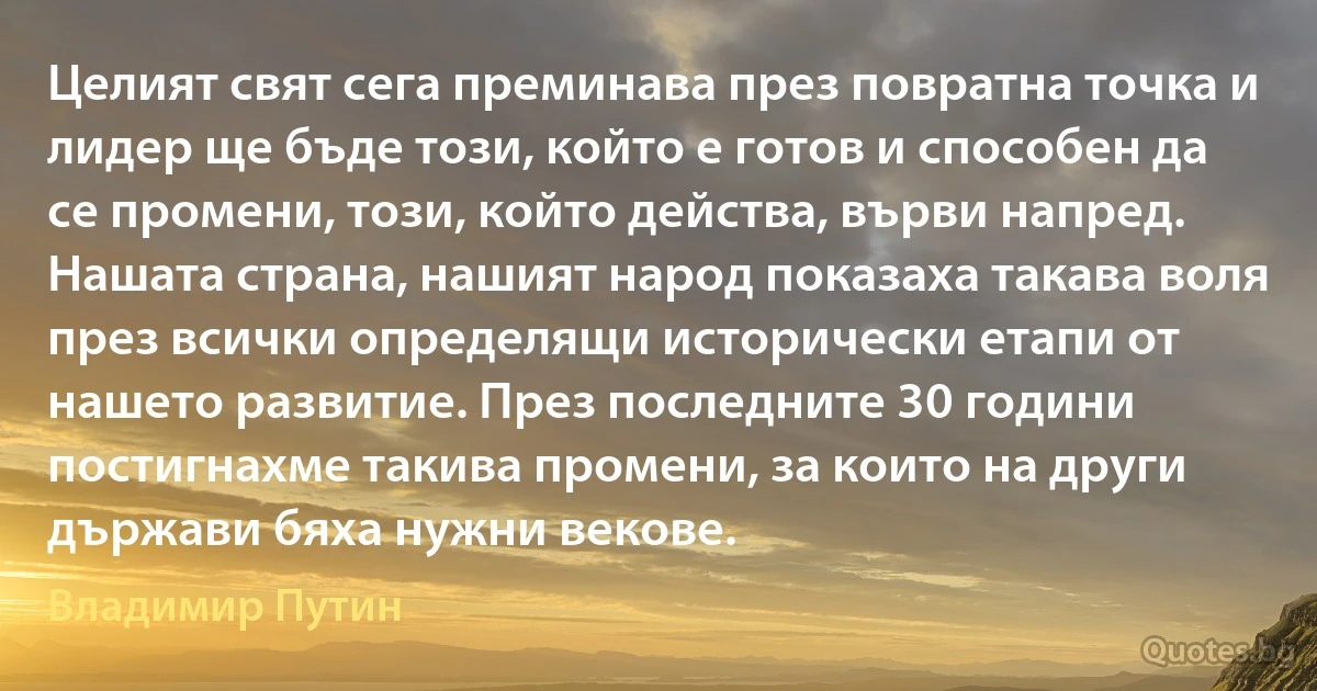 Целият свят сега преминава през повратна точка и лидер ще бъде този, който е готов и способен да се промени, този, който действа, върви напред. Нашата страна, нашият народ показаха такава воля през всички определящи исторически етапи от нашето развитие. През последните 30 години постигнахме такива промени, за които на други държави бяха нужни векове. (Владимир Путин)