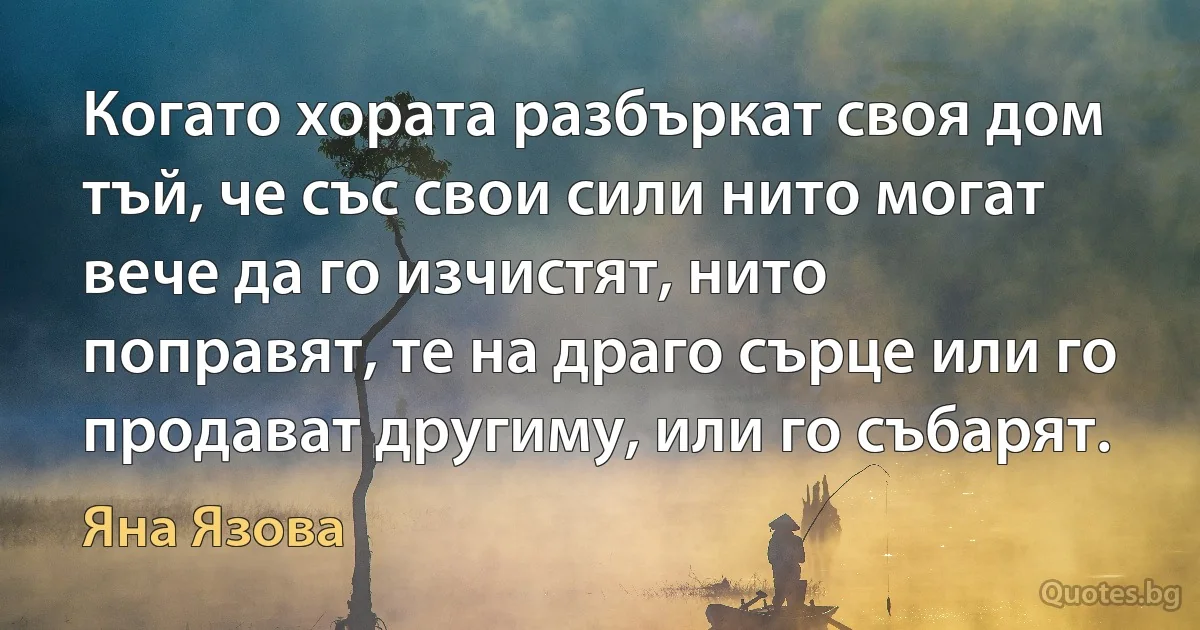 Когато хората разбъркат своя дом тъй, че със свои сили нито могат вече да го изчистят, нито поправят, те на драго сърце или го продават другиму, или го събарят. (Яна Язова)