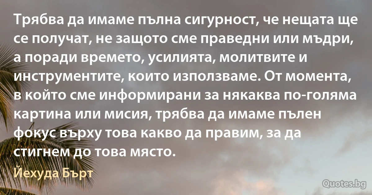 Трябва да имаме пълна сигурност, че нещата ще се получат, не защото сме праведни или мъдри, а поради времето, усилията, молитвите и инструментите, които използваме. От момента, в който сме информирани за някаква по-голяма картина или мисия, трябва да имаме пълен фокус върху това какво да правим, за да стигнем до това място. (Йехуда Бърт)