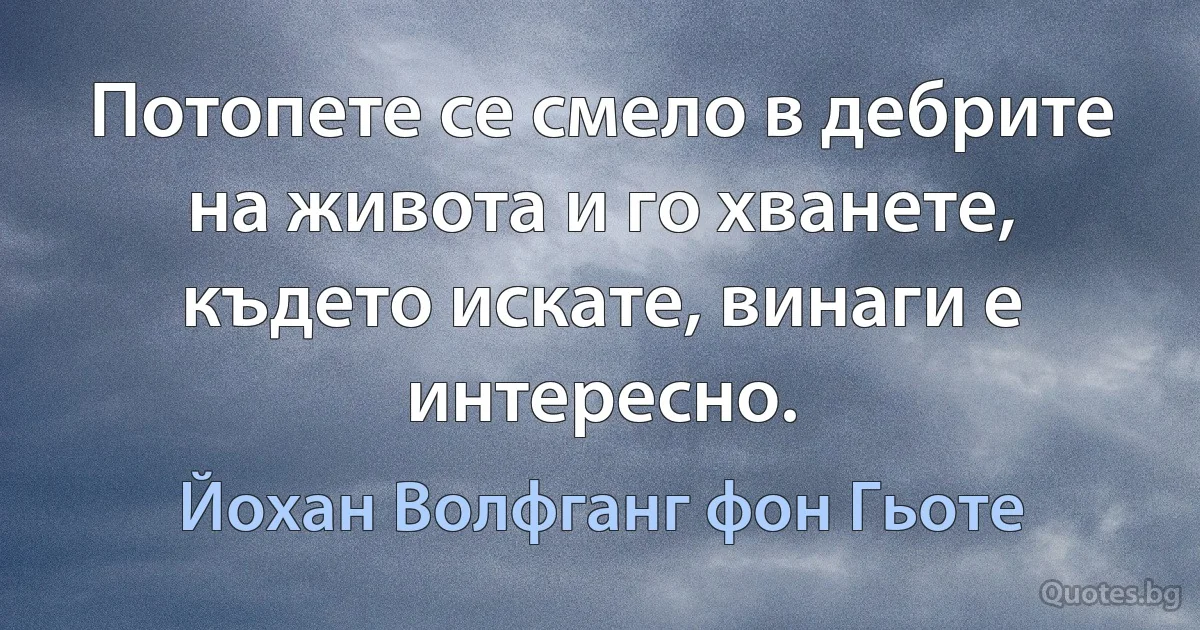 Потопете се смело в дебрите на живота и го хванете, където искате, винаги е интересно. (Йохан Волфганг фон Гьоте)