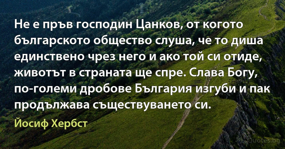 Не е пръв господин Цанков, от когото българското общество слуша, че то диша единствено чрез него и ако той си отиде, животът в страната ще спре. Слава Богу, по-големи дробове България изгуби и пак продължава съществуването си. (Йосиф Хербст)