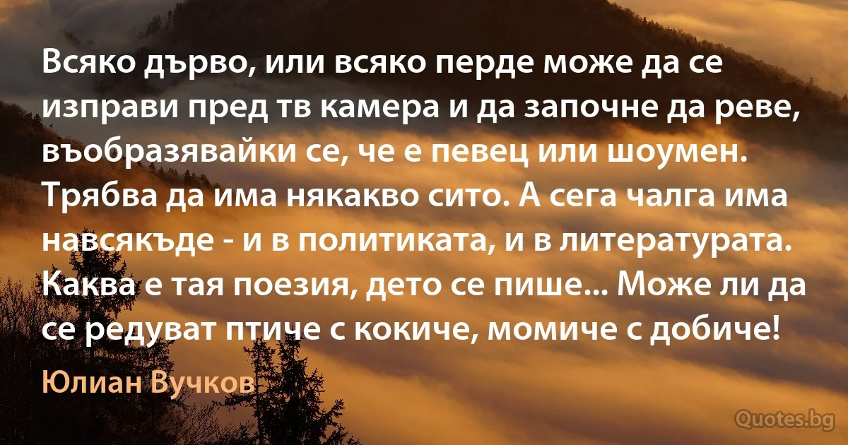 Всяко дърво, или всяко перде може да се изправи пред тв камера и да започне да реве, въобразявайки се, че е певец или шоумен. Трябва да има някакво сито. А сега чалга има навсякъде - и в политиката, и в литературата. Каква е тая поезия, дето се пише... Може ли да се редуват птиче с кокиче, момиче с добиче! (Юлиан Вучков)