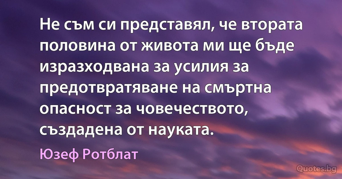 Не съм си представял, че втората половина от живота ми ще бъде изразходвана за усилия за предотвратяване на смъртна опасност за човечеството, създадена от науката. (Юзеф Ротблат)