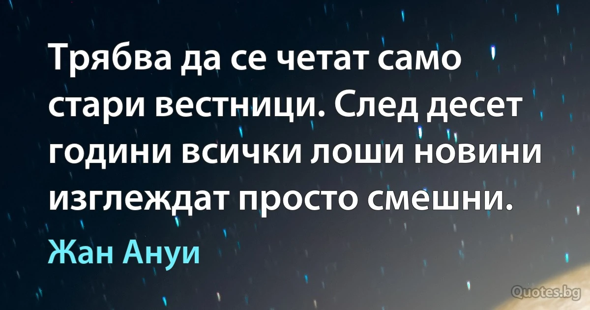 Трябва да се четат само стари вестници. След десет години всички лоши новини изглеждат просто смешни. (Жан Ануи)