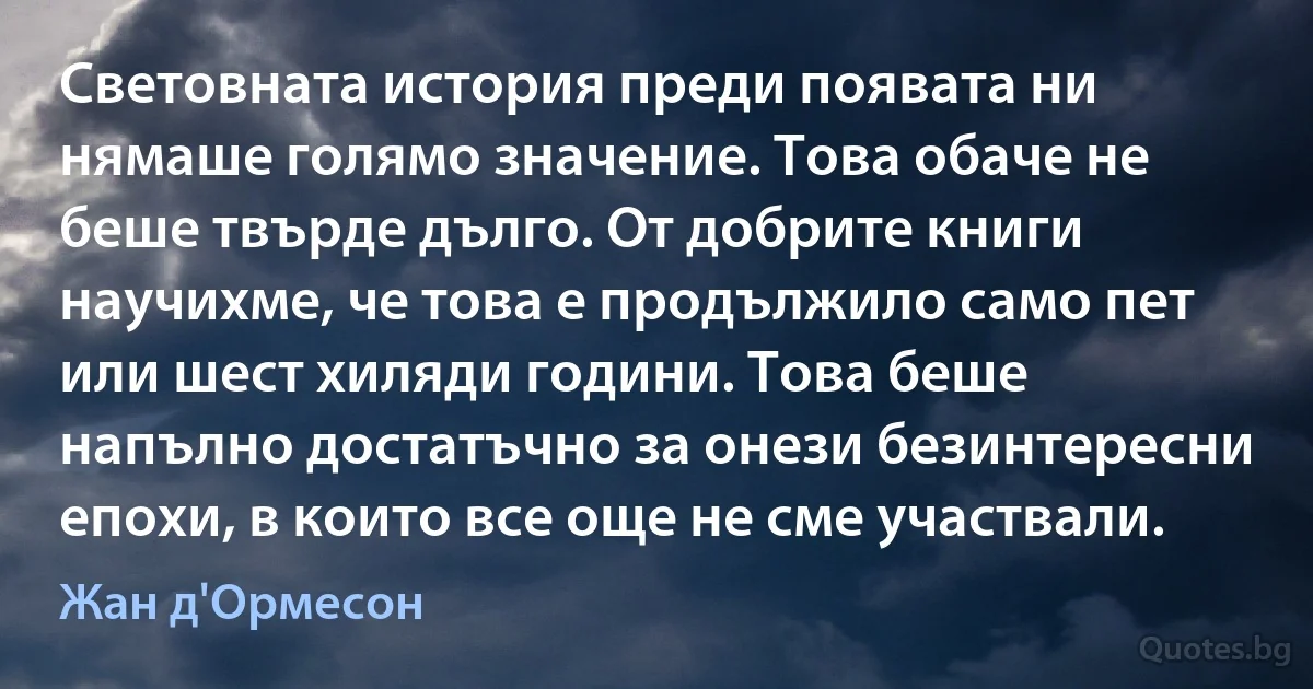 Световната история преди появата ни нямаше голямо значение. Това обаче не беше твърде дълго. От добрите книги научихме, че това е продължило само пет или шест хиляди години. Това беше напълно достатъчно за онези безинтересни епохи, в които все още не сме участвали. (Жан д'Ормесон)