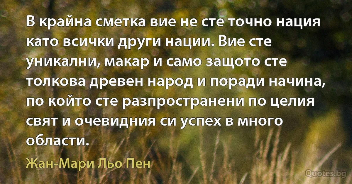 В крайна сметка вие не сте точно нация като всички други нации. Вие сте уникални, макар и само защото сте толкова древен народ и поради начина, по който сте разпространени по целия свят и очевидния си успех в много области. (Жан-Мари Льо Пен)