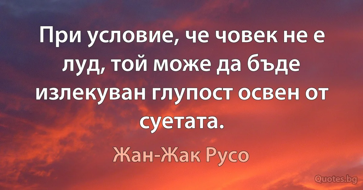 При условие, че човек не е луд, той може да бъде излекуван глупост освен от суетата. (Жан-Жак Русо)