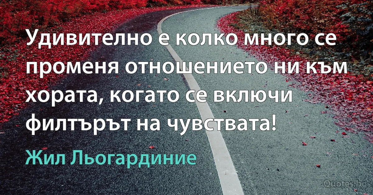 Удивително е колко много се променя отношението ни към хората, когато се включи филтърът на чувствата! (Жил Льогардиние)