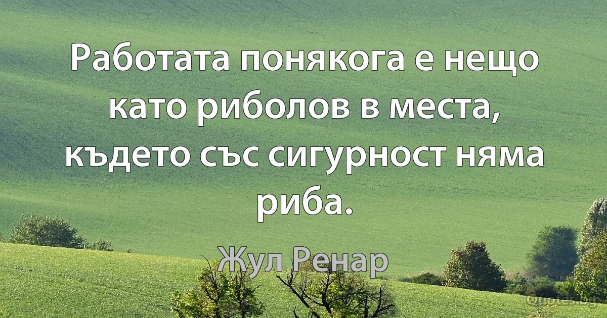 Работата понякога е нещо като риболов в места, където със сигурност няма риба. (Жул Ренар)