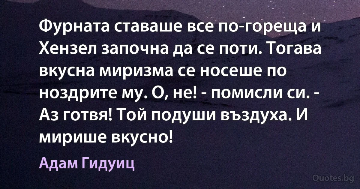 Фурната ставаше все по-гореща и Хензел започна да се поти. Тогава вкусна миризма се носеше по ноздрите му. О, не! - помисли си. - Аз готвя! Той подуши въздуха. И мирише вкусно! (Адам Гидуиц)