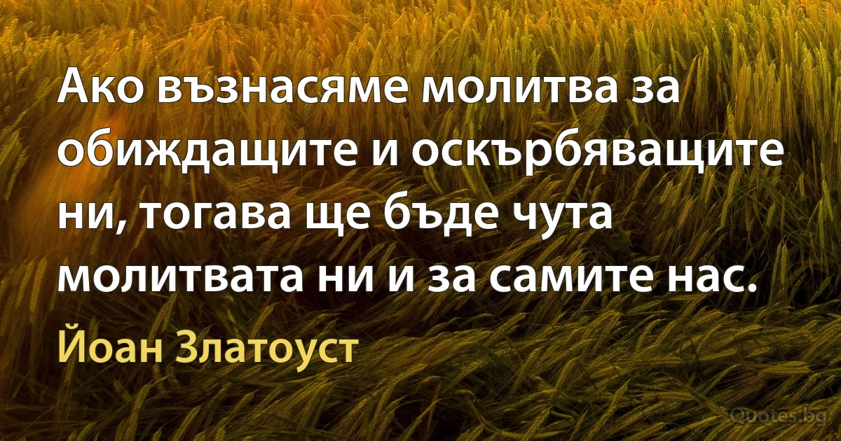 Ако възнасяме молитва за обиждащите и оскърбяващите ни, тогава ще бъде чута молитвата ни и за самите нас. (Йоан Златоуст)