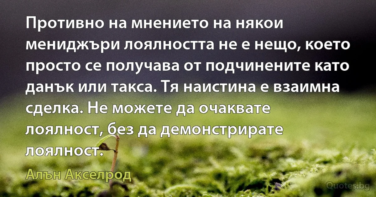 Противно на мнението на някои мениджъри лоялността не е нещо, което просто се получава от подчинените като данък или такса. Тя наистина е взаимна сделка. Не можете да очаквате лоялност, без да демонстрирате лоялност. (Алън Акселрод)