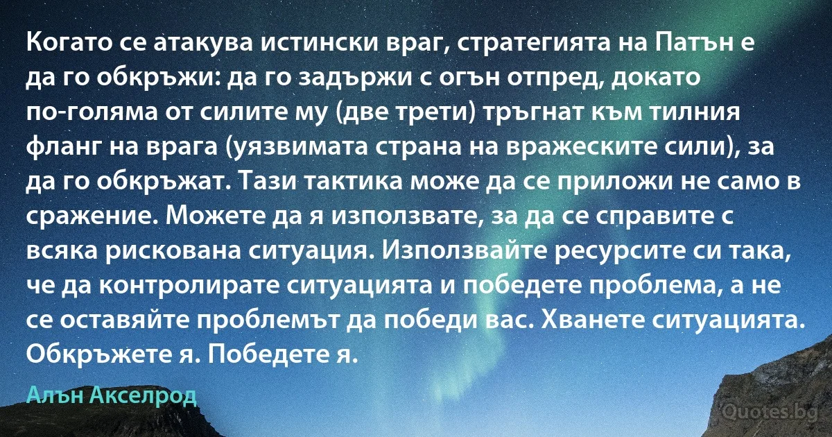 Когато се атакува истински враг, стратегията на Патън е да го обкръжи: да го задържи с огън отпред, докато по-голяма от силите му (две трети) тръгнат към тилния фланг на врага (уязвимата страна на вражеските сили), за да го обкръжат. Тази тактика може да се приложи не само в сражение. Можете да я използвате, за да се справите с всяка рискована ситуация. Използвайте ресурсите си така, че да контролирате ситуацията и победете проблема, а не се оставяйте проблемът да победи вас. Хванете ситуацията. Обкръжете я. Победете я. (Алън Акселрод)