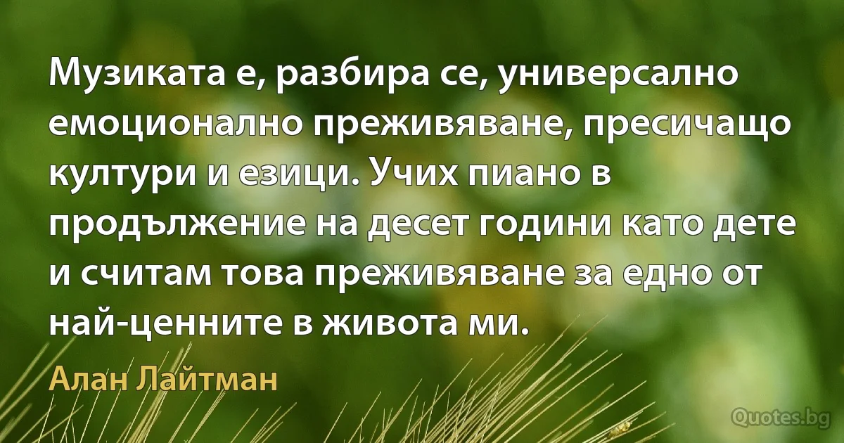 Музиката е, разбира се, универсално емоционално преживяване, пресичащо култури и езици. Учих пиано в продължение на десет години като дете и считам това преживяване за едно от най-ценните в живота ми. (Алан Лайтман)