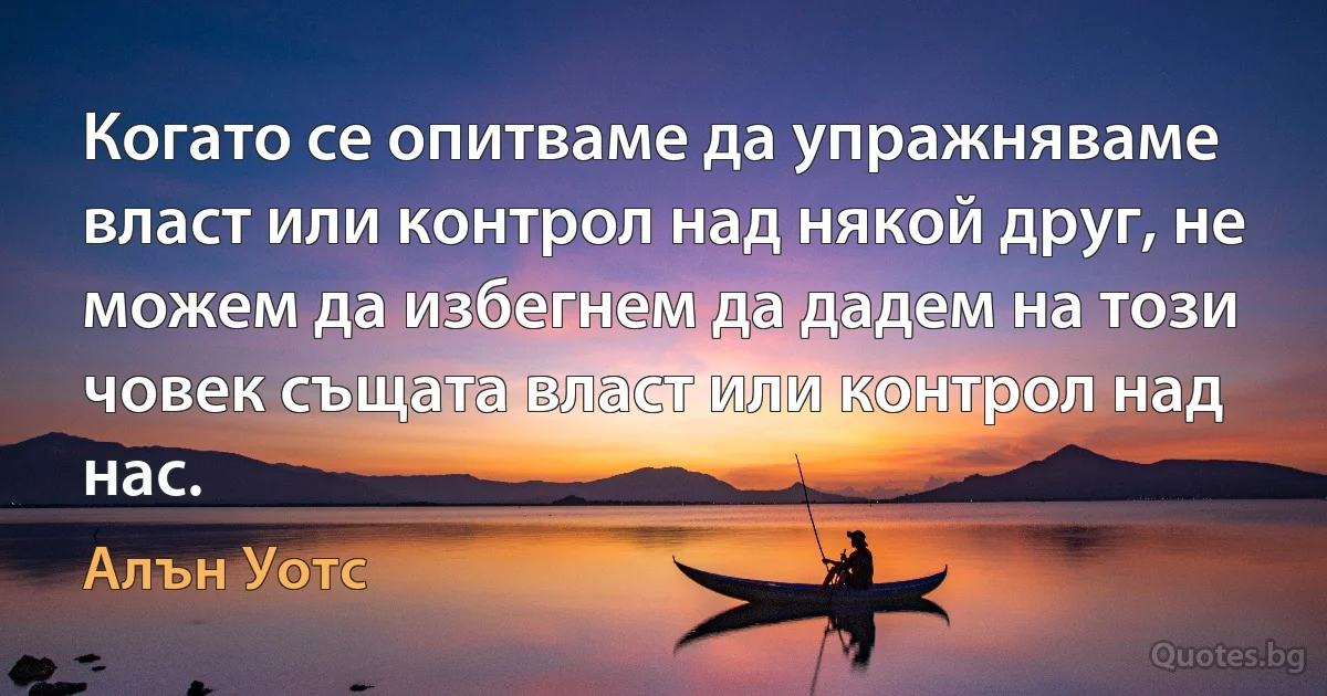 Когато се опитваме да упражняваме власт или контрол над някой друг, не можем да избегнем да дадем на този човек същата власт или контрол над нас. (Алън Уотс)