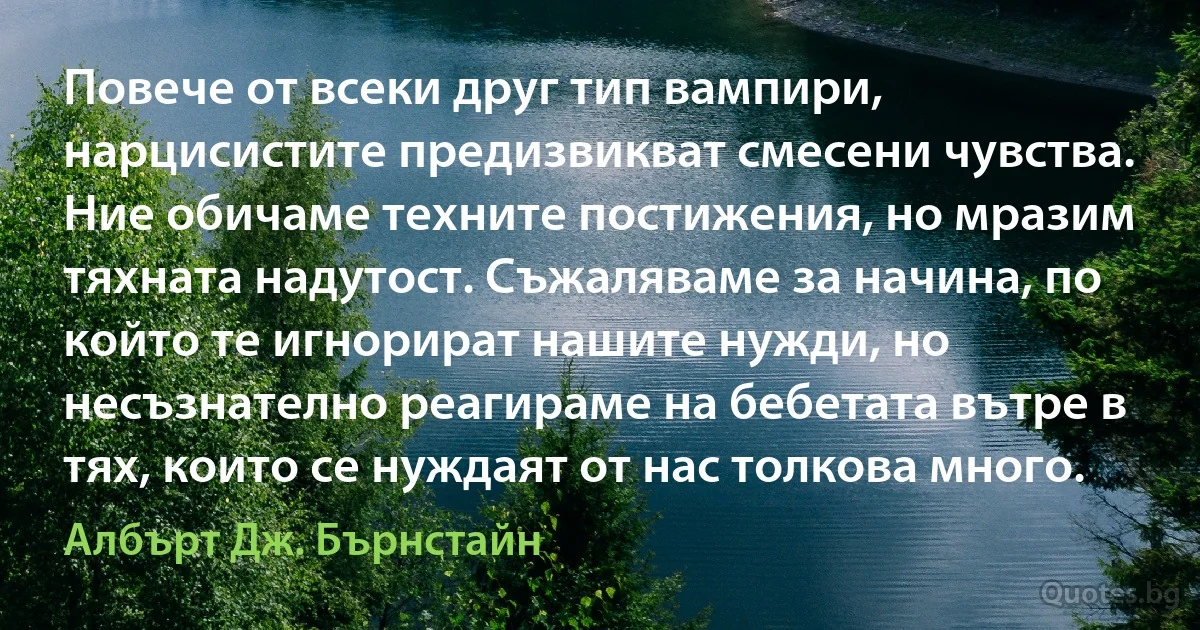 Повече от всеки друг тип вампири, нарцисистите предизвикват смесени чувства. Ние обичаме техните постижения, но мразим тяхната надутост. Съжаляваме за начина, по който те игнорират нашите нужди, но несъзнателно реагираме на бебетата вътре в тях, които се нуждаят от нас толкова много. (Албърт Дж. Бърнстайн)