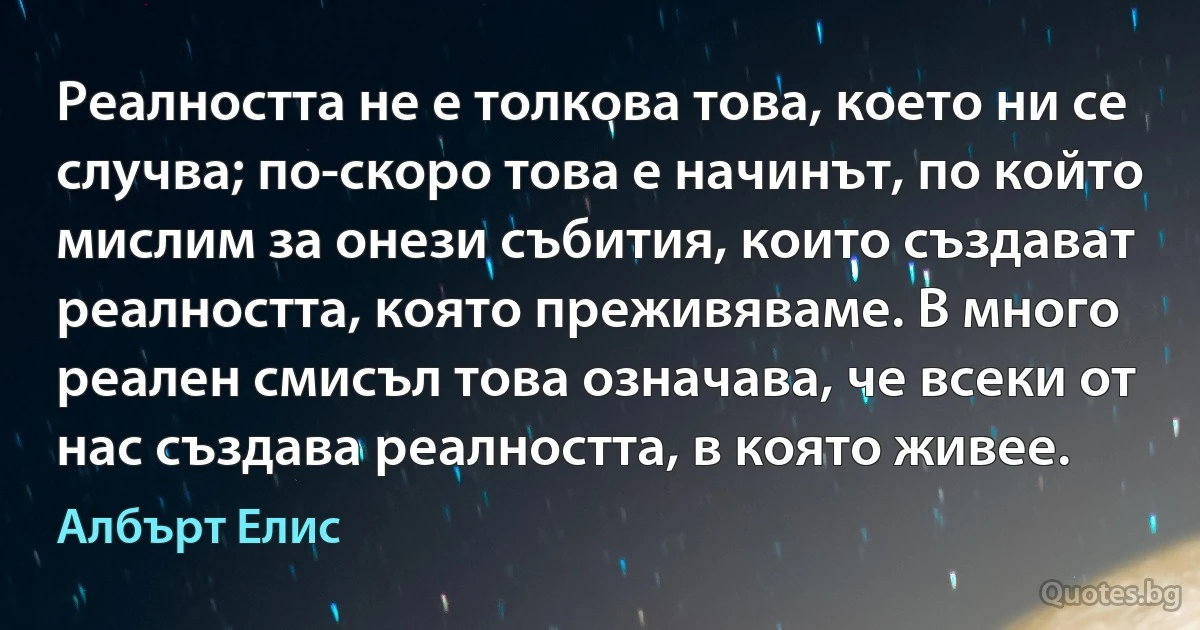 Реалността не е толкова това, което ни се случва; по-скоро това е начинът, по който мислим за онези събития, които създават реалността, която преживяваме. В много реален смисъл това означава, че всеки от нас създава реалността, в която живее. (Албърт Елис)