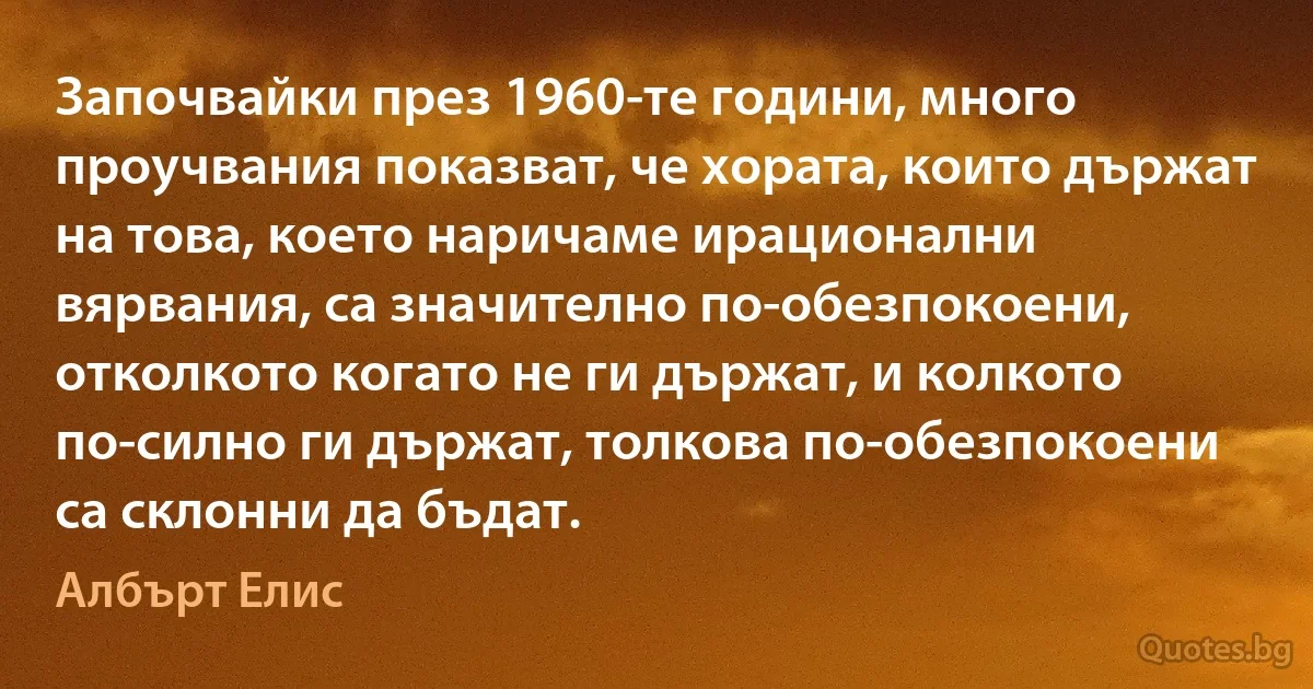 Започвайки през 1960-те години, много проучвания показват, че хората, които държат на това, което наричаме ирационални вярвания, са значително по-обезпокоени, отколкото когато не ги държат, и колкото по-силно ги държат, толкова по-обезпокоени са склонни да бъдат. (Албърт Елис)