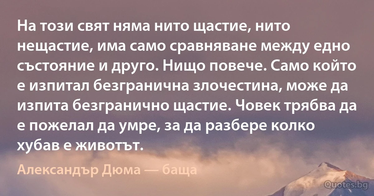 На този свят няма нито щастие, нито нещастие, има само сравняване между едно състояние и друго. Нищо повече. Само който е изпитал безгранична злочестина, може да изпита безгранично щастие. Човек трябва да е пожелал да умре, за да разбере колко хубав е животът. (Александър Дюма — баща)