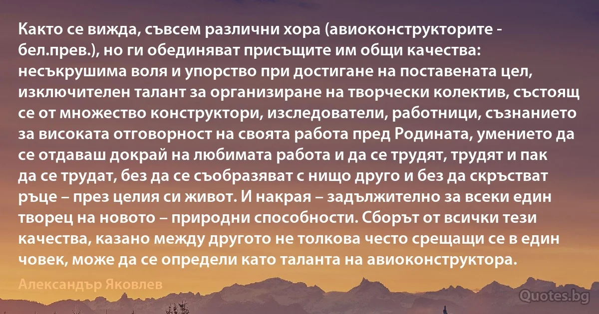 Както се вижда, съвсем различни хора (авиоконструкторите - бел.прев.), но ги обединяват присъщите им общи качества: несъкрушима воля и упорство при достигане на поставената цел, изключителен талант за организиране на творчески колектив, състоящ се от множество конструктори, изследователи, работници, съзнанието за високата отговорност на своята работа пред Родината, умението да се отдаваш докрай на любимата работа и да се трудят, трудят и пак да се трудат, без да се съобразяват с нищо друго и без да скръстват ръце – през целия си живот. И накрая – задължително за всеки един творец на новото – природни способности. Сборът от всички тези качества, казано между другото не толкова често срещащи се в един човек, може да се определи като таланта на авиоконструктора. (Александър Яковлев)