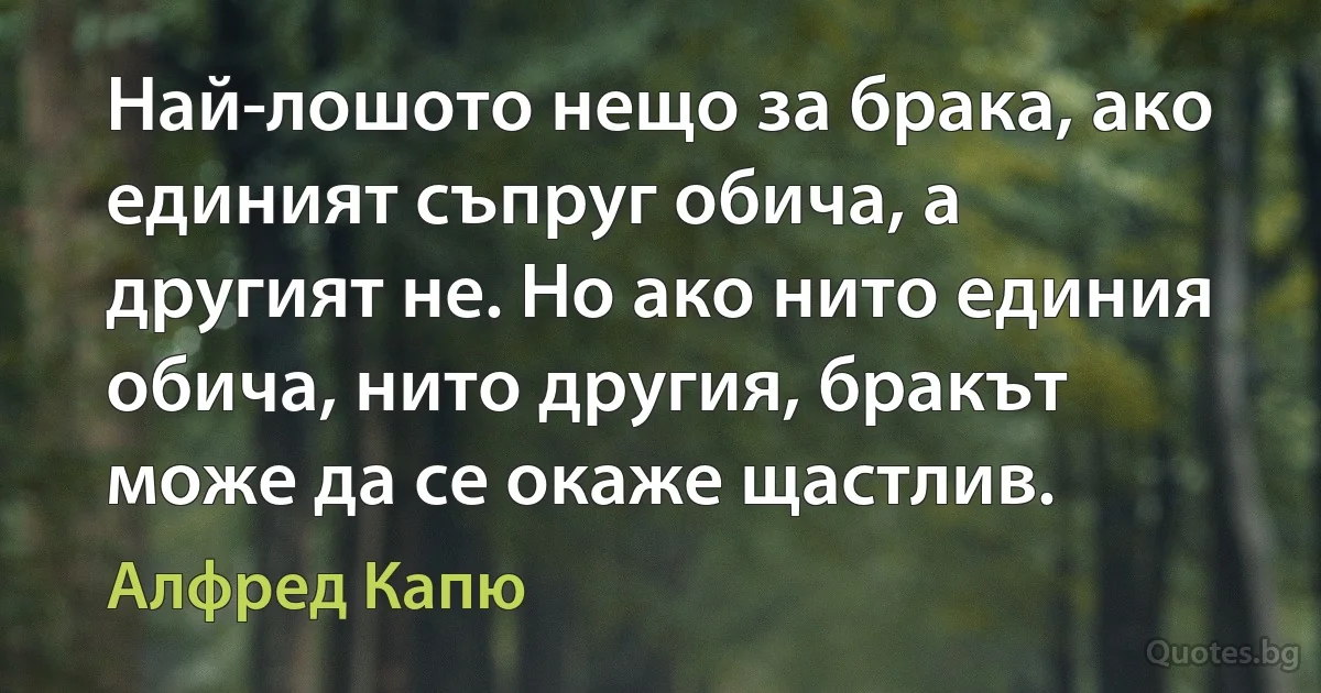 Най-лошото нещо за брака, ако единият съпруг обича, а другият не. Но ако нито единия обича, нито другия, бракът може да се окаже щастлив. (Алфред Капю)