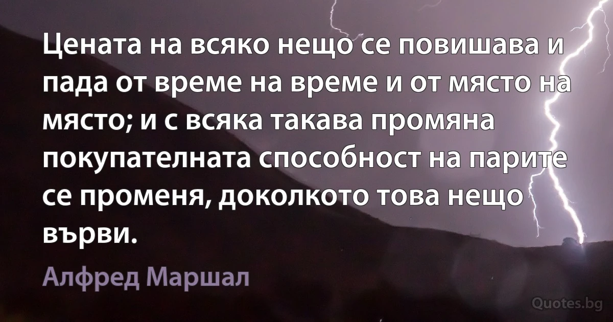 Цената на всяко нещо се повишава и пада от време на време и от място на място; и с всяка такава промяна покупателната способност на парите се променя, доколкото това нещо върви. (Алфред Маршал)